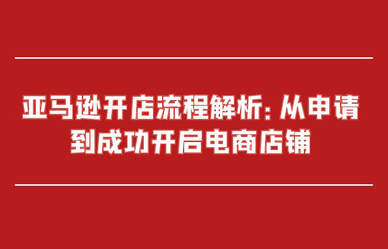 亚马逊开店流程解析：从申请到成功开启电商店铺
