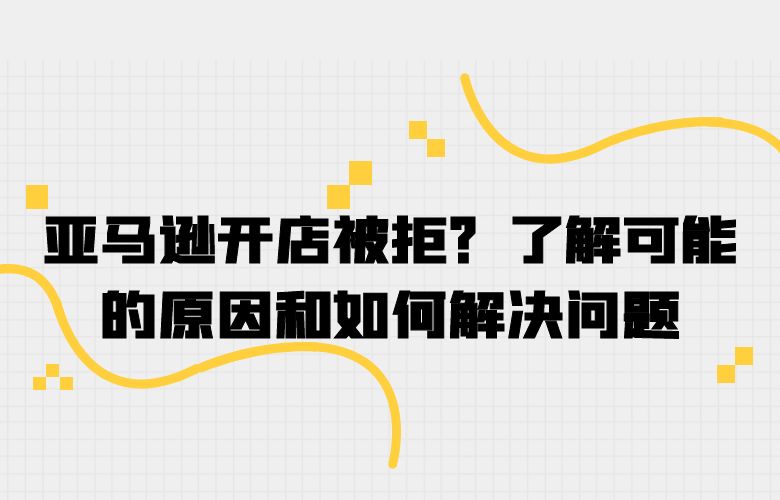 亚马逊开店被拒?了解可能的原因和如何解决问题