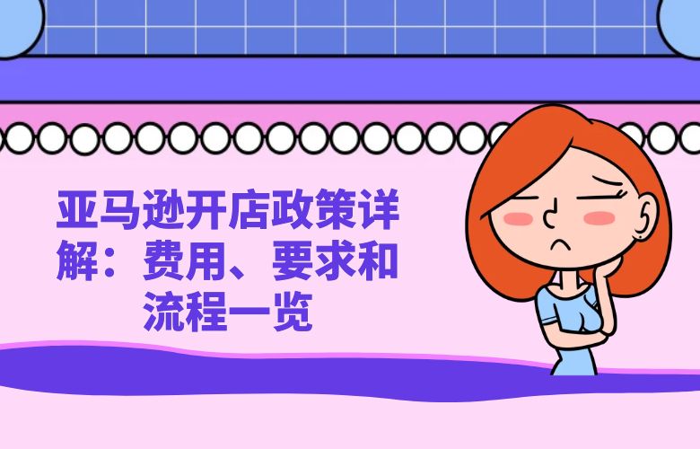 亚马逊开店政策详解：费用、要求和流程一览