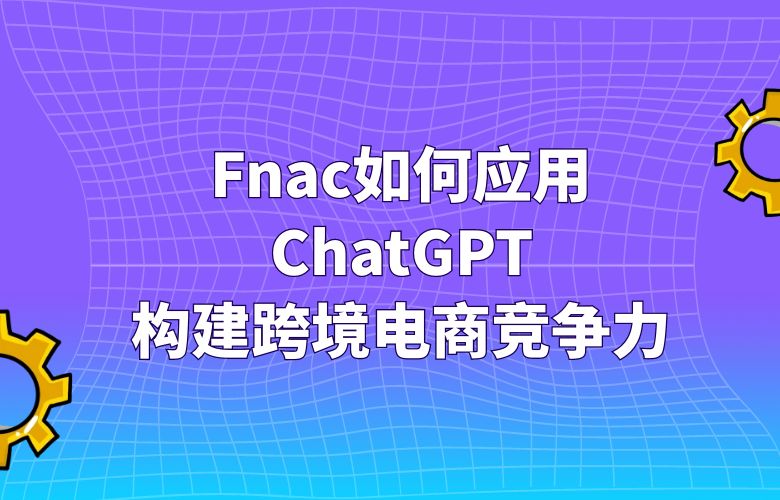 Fnac如何应用ChatGPT:构建跨境电商竞争力