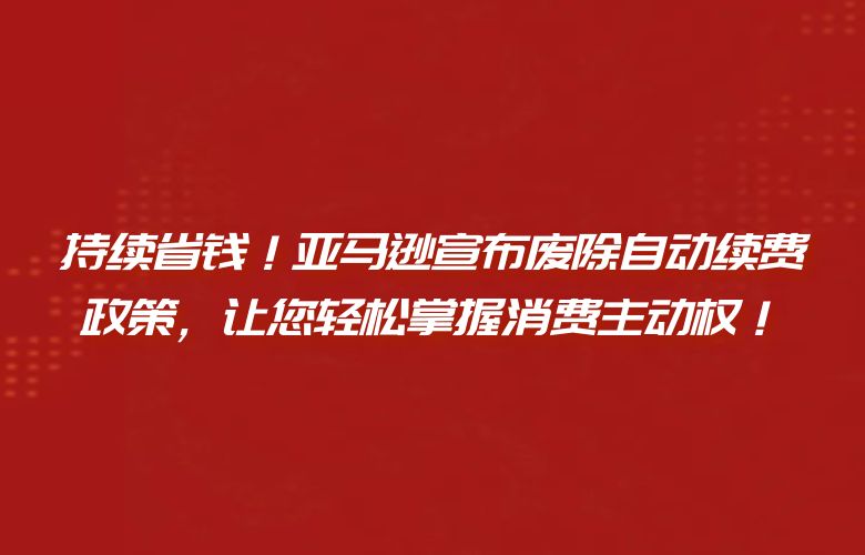 持续省钱!亚马逊宣布废除自动续费政策,让您轻松掌握消费主动权!