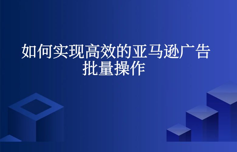 如何实现高效的亚马逊广告批量操作