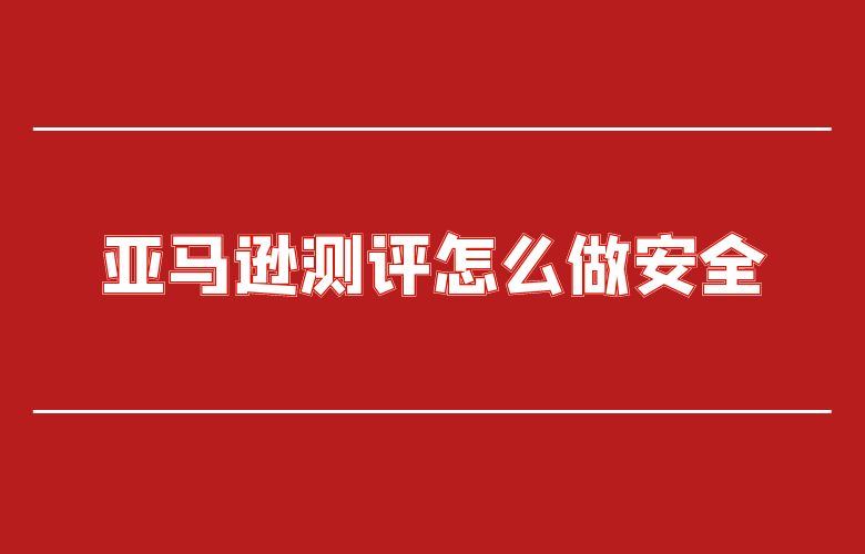 亚马逊测评怎么做安全