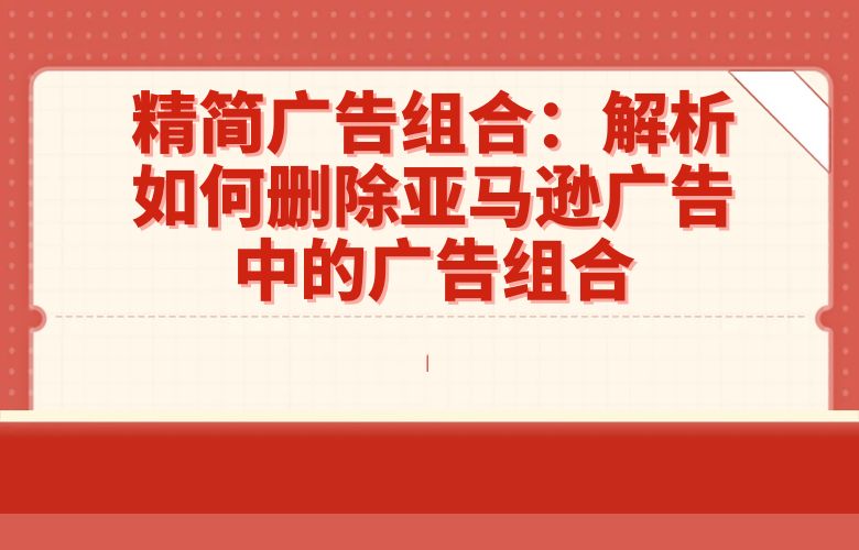 精简广告组合:解析如何删除亚马逊广告中的广告组合