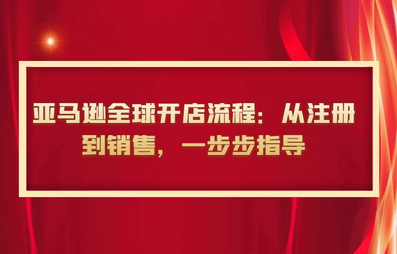 亚马逊全球开店流程:从注册到销售,一步步指导