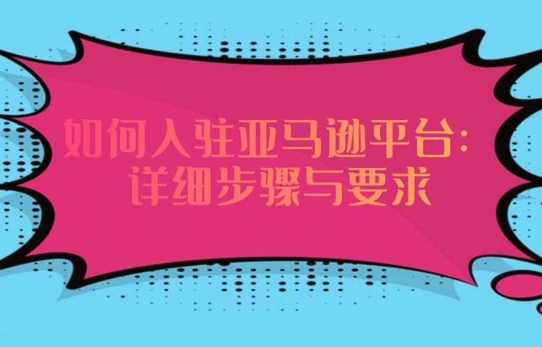 如何入驻亚马逊平台：详细步骤与要求
