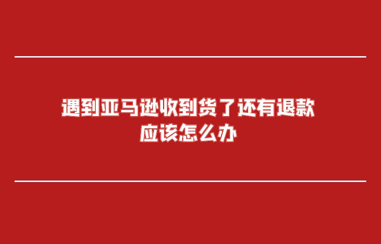 遇到亚马逊收到货了还有退款应该怎么办