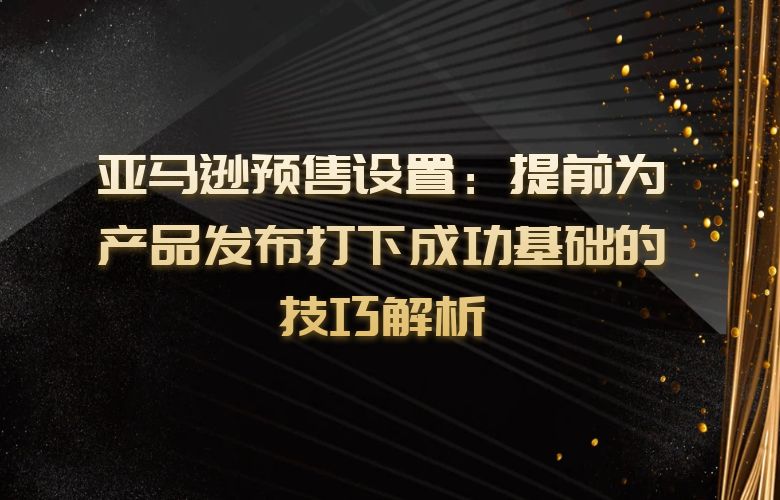 亚马逊预售设置:提前为产品发布打下成功基础的技巧解析
