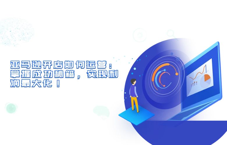 亚马逊开店如何运营:掌握成功秘籍,实现利润最大化!