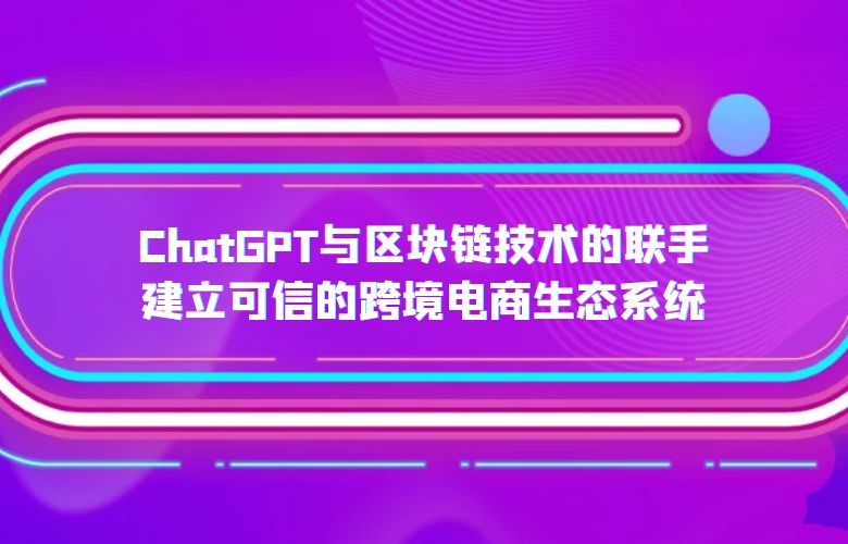 ChatGPT与区块链技术的联手:建立可信的跨境电商生态系统
