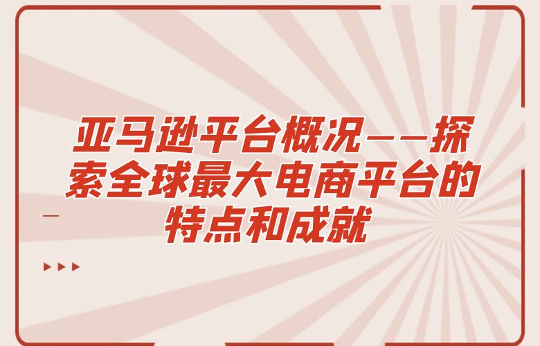 亚马逊平台概况——探索全球最大电商平台的特点和成就