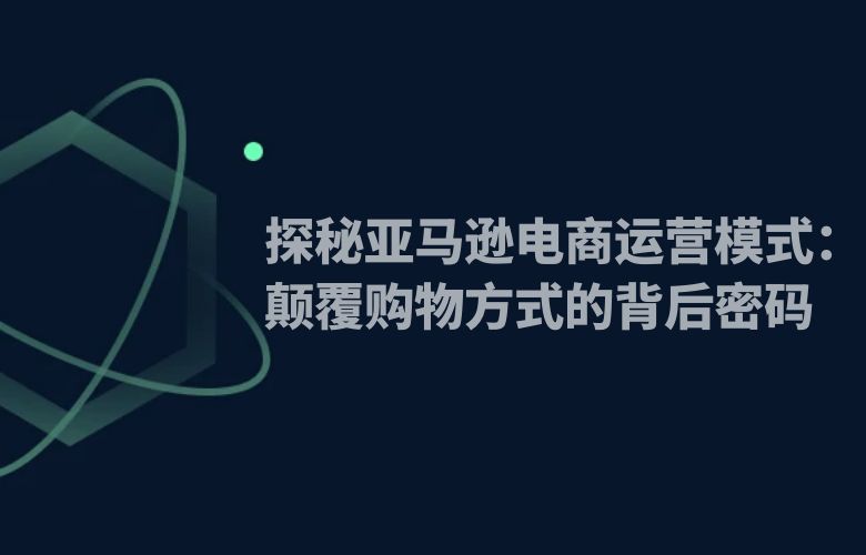 探秘亚马逊电商运营模式：颠覆购物方式的背后密码