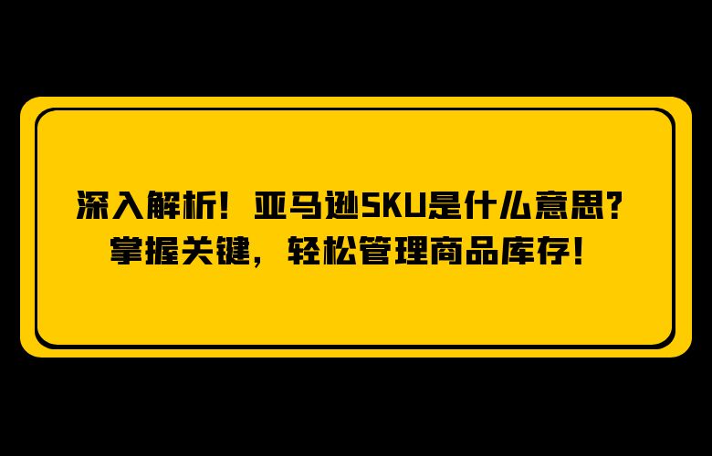 深入解析！亚马逊SKU是什么意思？掌握关键，轻松管理商品库存！