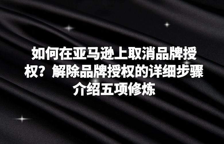 如何在亚马逊上取消品牌授权?解除品牌授权的详细步骤介绍