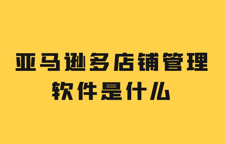 亚马逊多店铺管理软件是什么