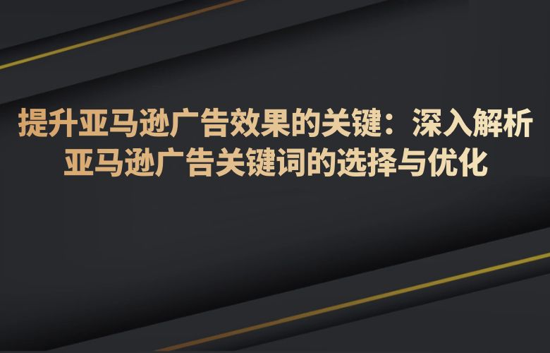 提升亚马逊广告效果的关键：深入解析亚马逊广告关键词的选择与优化