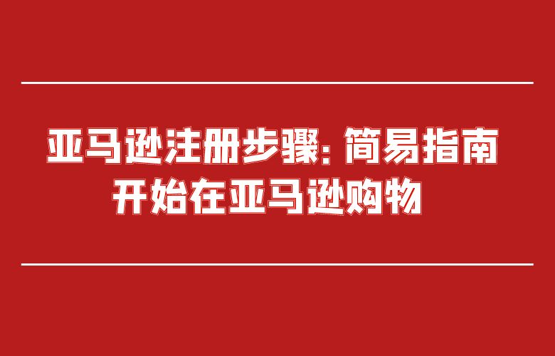亚马逊注册步骤：简易指南开始在亚马逊购物 