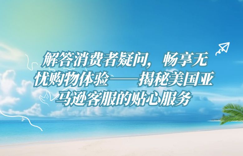 解答消费者疑问,畅享无忧购物体验——揭秘美国亚马逊客服的贴心服务