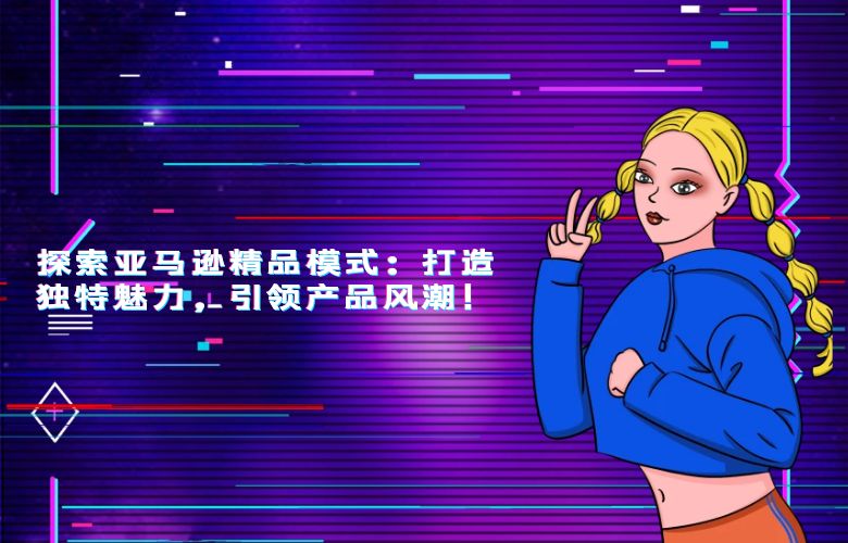 探索亚马逊精品模式:打造独特魅力,引领产品风潮!