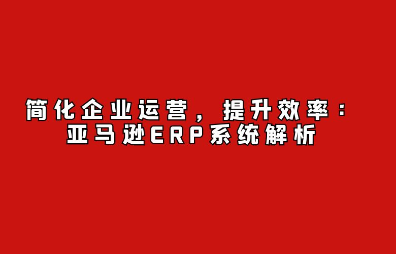 简化企业运营,提升效率:亚马逊ERP系统解析