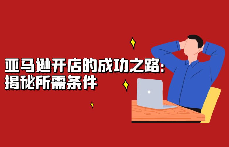 亚马逊开店的成功之路:揭秘所需条件