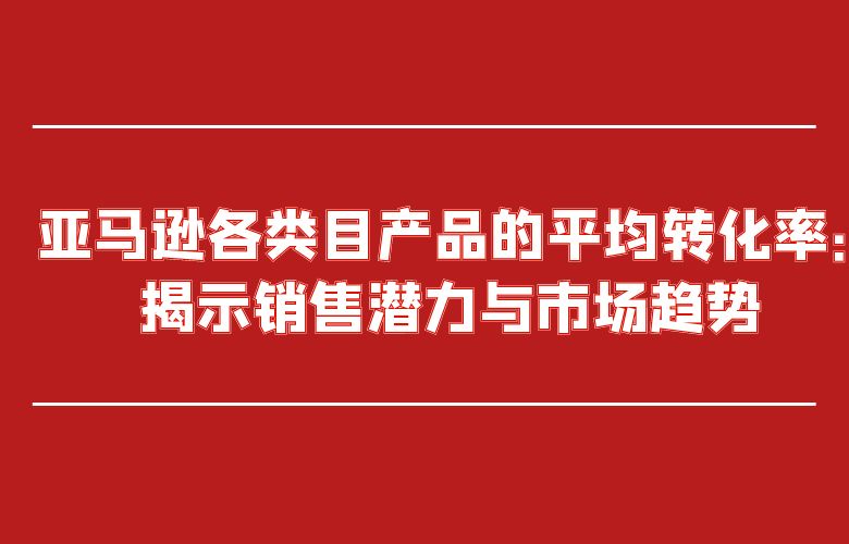 亚马逊各类目产品的平均转化率:揭示销售潜力与市场趋势