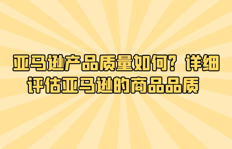 亚马逊产品质量如何？详细评估亚马逊的商品品质 