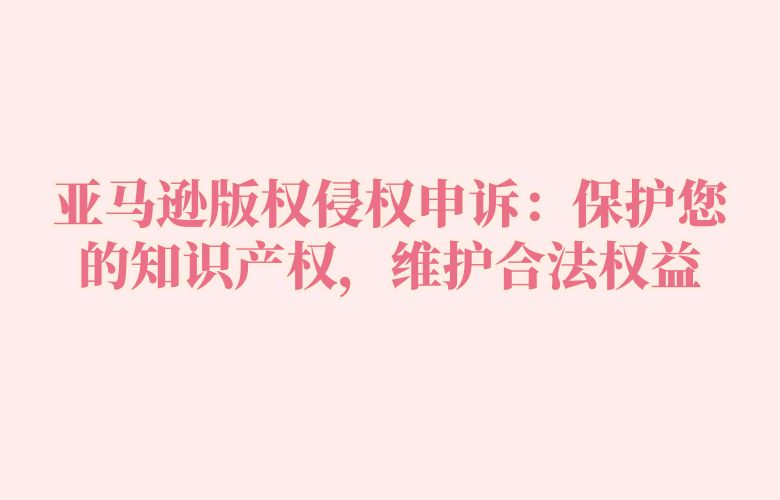 亚马逊版权侵权申诉:保护您的知识产权,维护合法权益