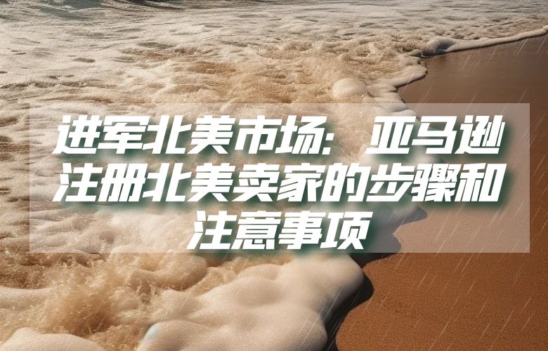 进军北美市场:亚马逊注册北美卖家的步骤和注意事项