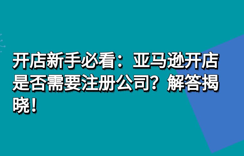 开店新手必看:亚马逊开店是否需要注册公司?解答揭晓!