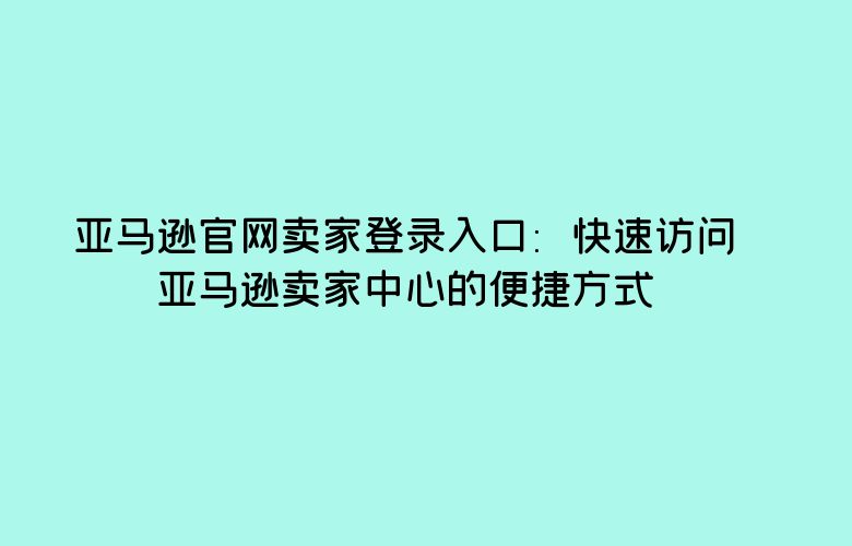 亚马逊官网卖家登录入口:快速访问亚马逊卖家中心的便捷方式