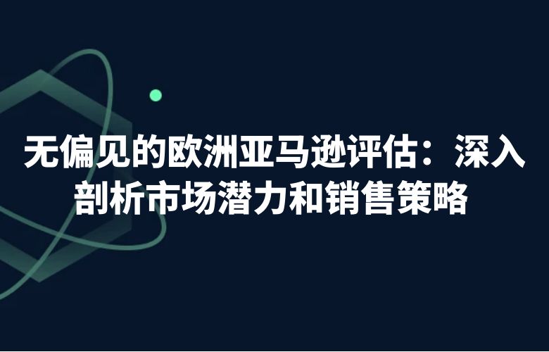 无偏见的欧洲亚马逊评估:深入剖析市场潜力和销售策略