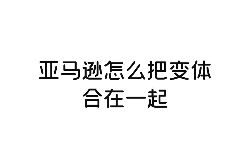 亚马逊怎么把变体合在一起