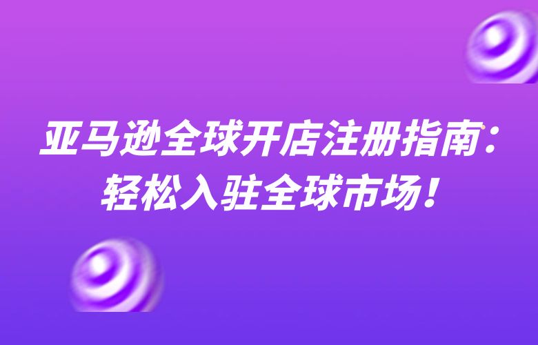 亚马逊全球开店注册指南：轻松入驻全球市场！