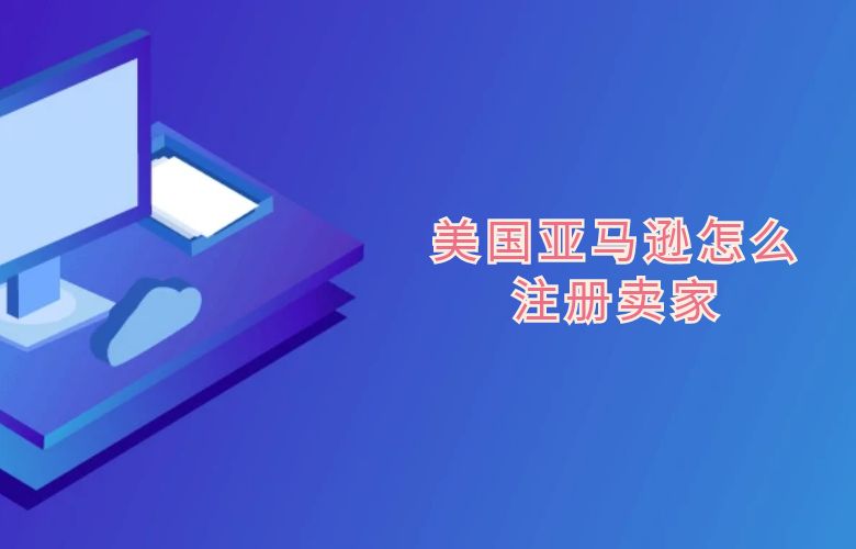 美国亚马逊怎么注册卖家