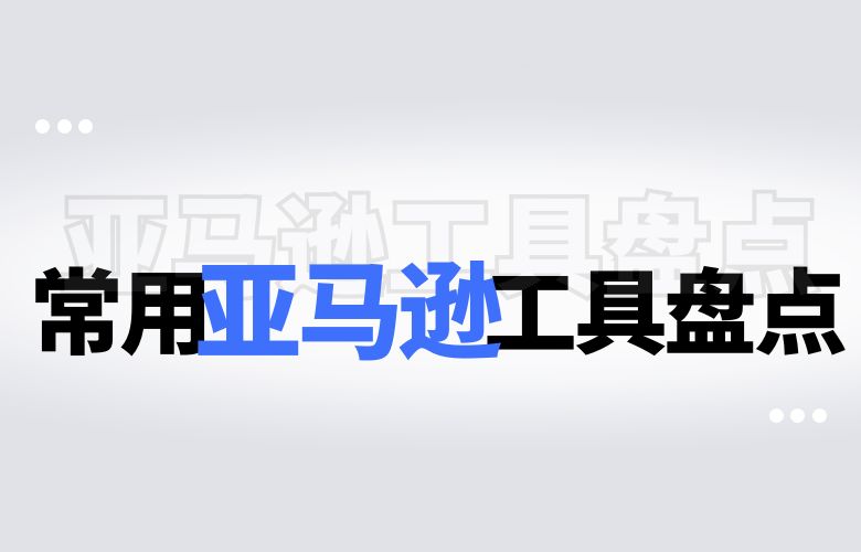 常用亚马逊工具盘点:提高销售效率的必备利器