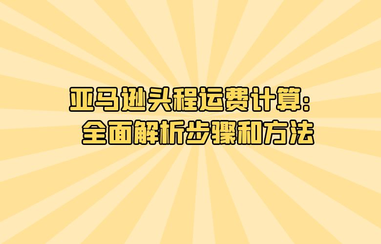 亚马逊头程运费计算:全面解析步骤和方法
