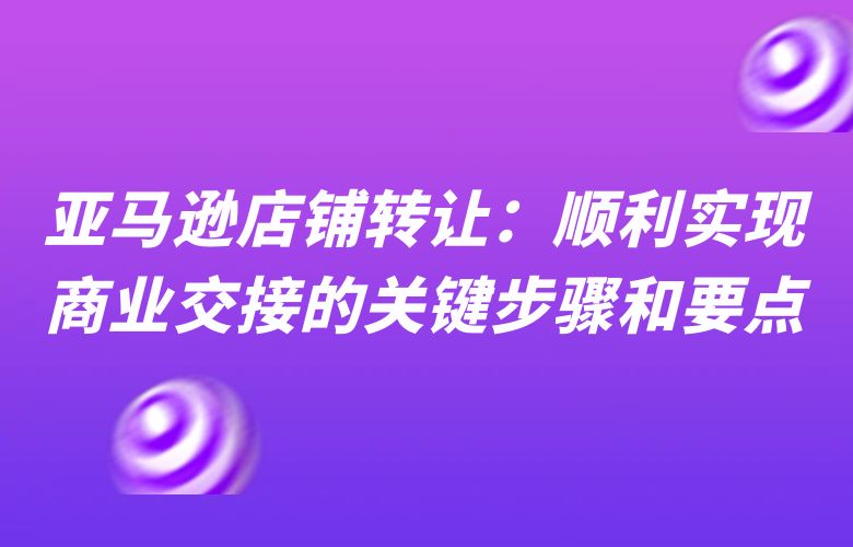 亚马逊店铺转让:顺利实现商业交接的关键步骤和要点