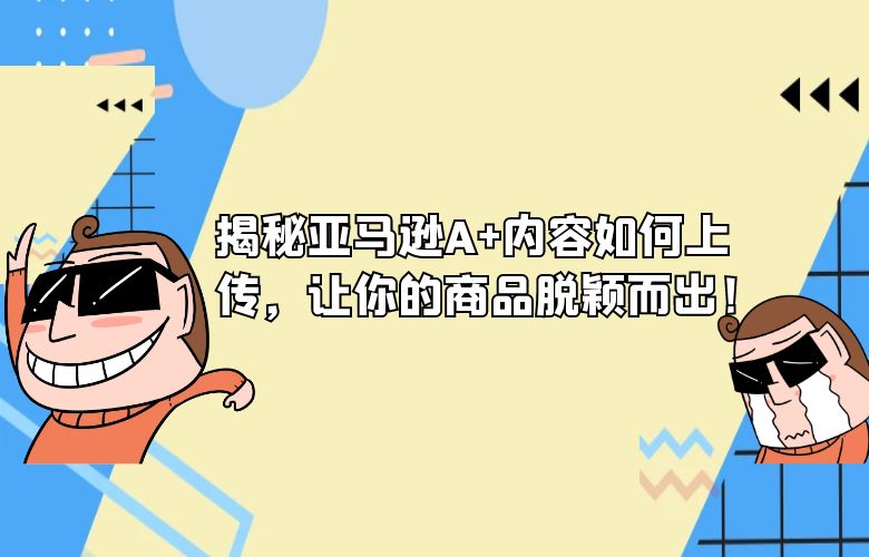 揭秘亚马逊A+内容如何上传，让你的商品脱颖而出！ 