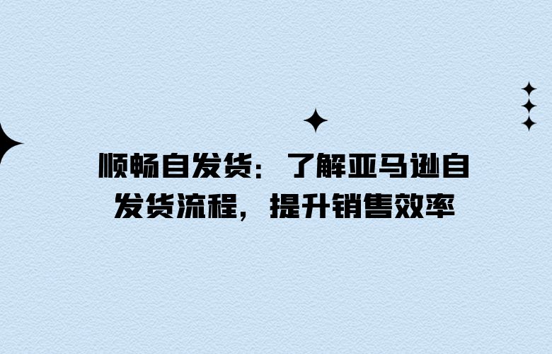 顺畅自发货:了解亚马逊自发货流程,提升销售效率