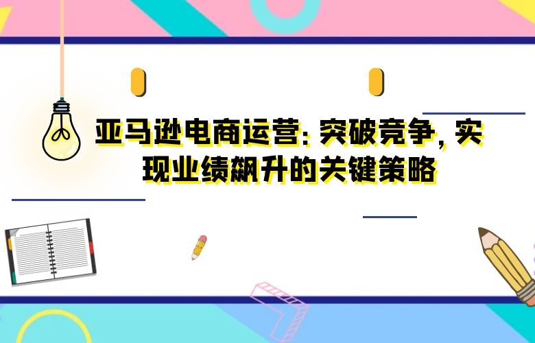 亚马逊电商运营:突破竞争,实现业绩飙升的关键策略