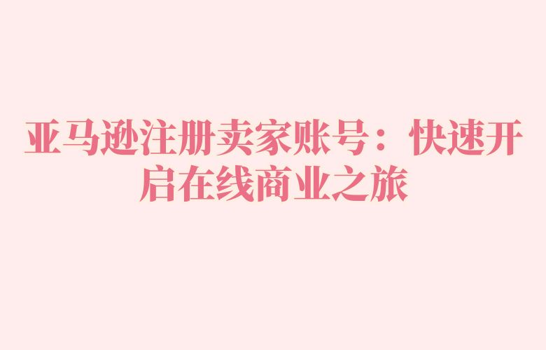 亚马逊注册卖家账号:快速开启在线商业之旅