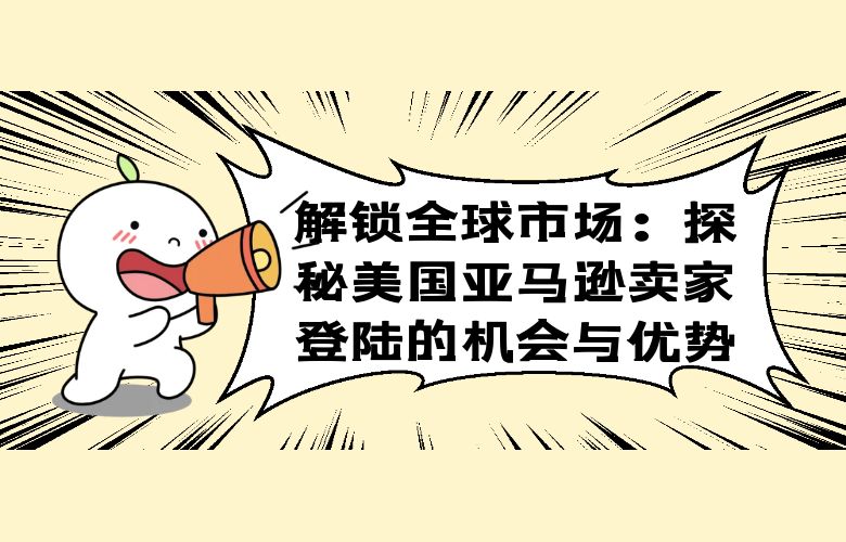 解锁全球市场:探秘美国亚马逊卖家登陆的机会与优势