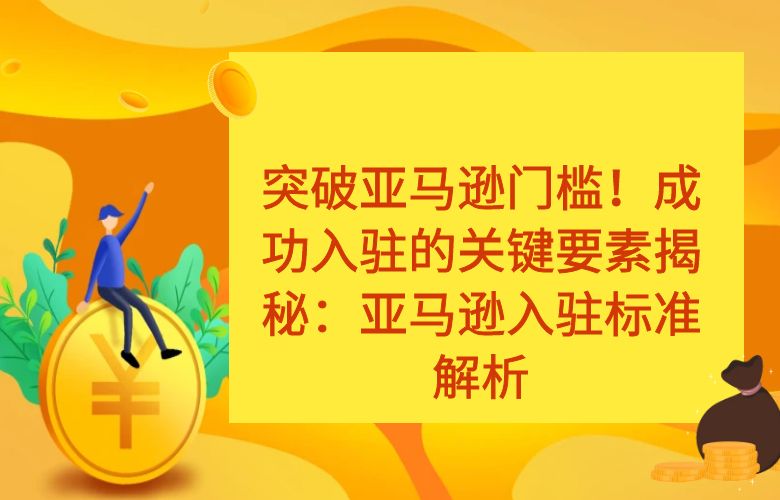 突破亚马逊门槛!成功入驻的关键要素揭秘:亚马逊入驻标准解析