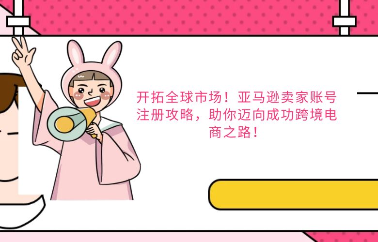 开拓全球市场!亚马逊卖家账号注册攻略,助你迈向成功跨境电商之路!
