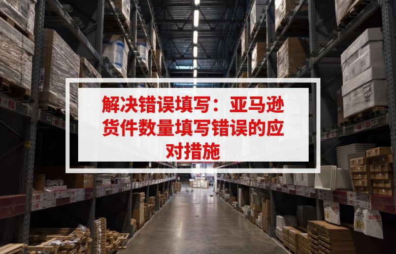 解决错误填写:亚马逊货件数量填写错误的应对措施