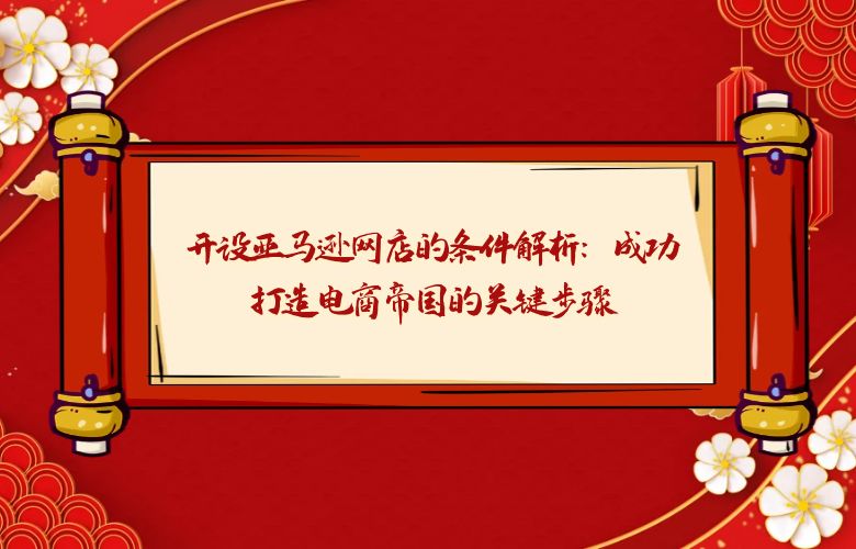 开设亚马逊网店的条件解析:成功打造电商帝国的关键步骤