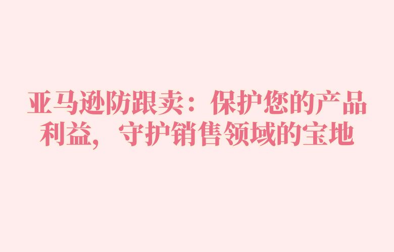 亚马逊防跟卖:保护您的产品利益,守护销售领域的宝地