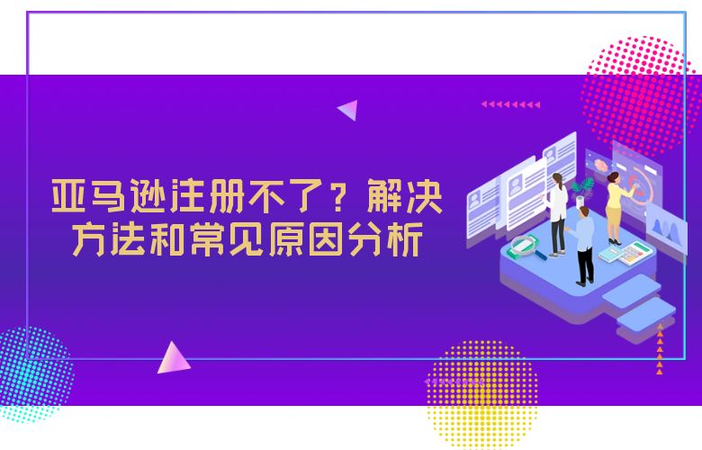 亚马逊注册不了?解决方法和常见原因分析