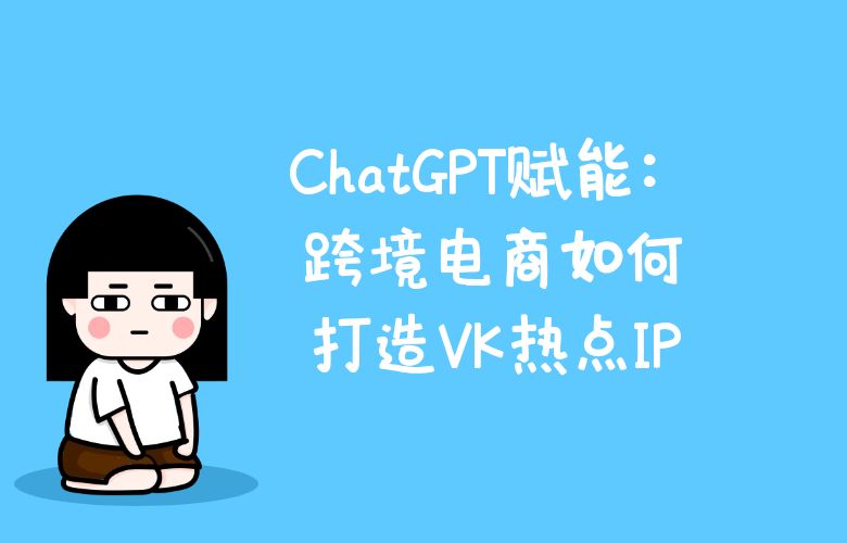 ChatGPT赋能:跨境电商如何打造VK热点IP